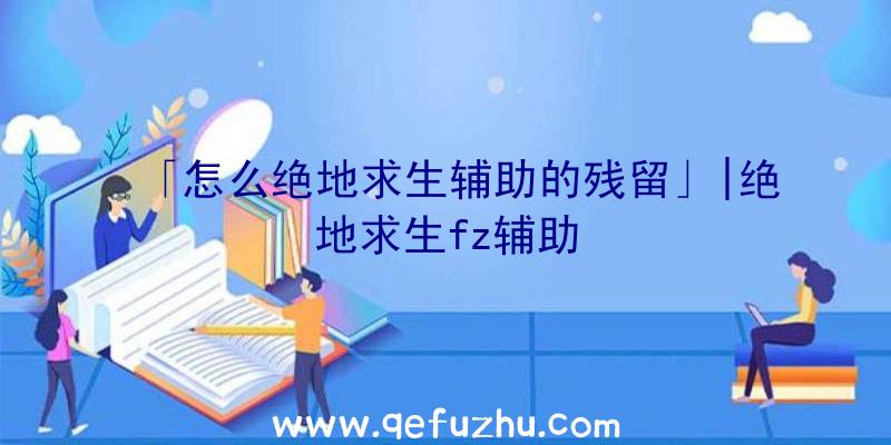 「怎么绝地求生辅助的残留」|绝地求生fz辅助